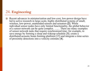 24. Engineering
   Recent advances in miniaturization and low-cost, low-power design have
    led to active research in large-scale, highly distributed systems of small,
    wireless, low-power, unattended sensors and actuators [2]. While
    individual sensor nodes have only limited functionality, the global behavior
    of a sensor network can be quite complex. …… There are many examples
    of sensor network tasks that require synchronized time: for example, to
    save energy by forming a sleep and wakeup schedule [3]; create a
    distributed acoustic beam forming platform [15] and integrate a time-series
    of proximity detections into a velocity estimate [4].




                                                                              24
 