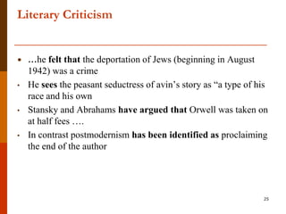 Literary Criticism


•   …he felt that the deportation of Jews (beginning in August
    1942) was a crime
•   He sees the peasant seductress of avin‟s story as “a type of his
    race and his own
•   Stansky and Abrahams have argued that Orwell was taken on
    at half fees ….
•   In contrast postmodernism has been identified as proclaiming
    the end of the author




                                                                  25
 