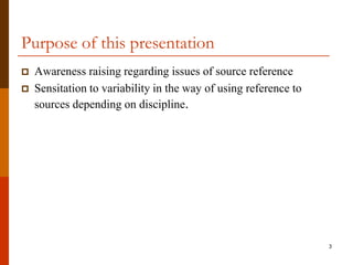 Purpose of this presentation
   Awareness raising regarding issues of source reference
   Sensitation to variability in the way of using reference to
    sources depending on discipline.




                                                                  3
 