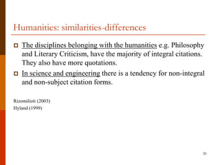 Humanities: similarities-differences
   The disciplines belonging with the humanities e.g. Philosophy
    and Literary Criticism, have the majority of integral citations.
    They also have more quotations.
   In science and engineering there is a tendency for non-integral
    and non-subject citation forms.

Rizomilioti (2003)
Hyland (1999)




                                                                   31
 