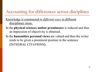 Accounting for differences across disciplines
Knowledge is constructed in different ways in different
   disciplinary areas.
In the physical sciences author prominence is reduced and thus
   an impression of objectivity is obtained.
In the humanities personal views are valued and thus the writer
   tends to be given a prominent position in the sentence
   (INTEGRAL CITATIONS).




                                                              32
 