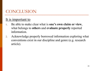 CONCLUSION
It is important to
1.   Be able to make clear what is one’s own claim or view,
     what belongs to others and evaluate properly reported
     information.
2.   Acknowledge properly borrowed information exploring what
     conventions exist in our discipline and genre (e.g. research
     article).




                                                                33
 