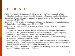 REFERENCES
Coffin C., Curry M. J., Goodman S., Hewings A, Lillis T. and Swann J. (2003).
   Teaching academic writing: A toolkit for higher education. London: Routledge.
Dubois B.L. (1988). Citation in Biomedical Journal Articles. English for Specific
   purposes, 7, 181-193.
Hyland K. (1999). Academic Attribution: Citation and the construction of disciplinary
   knowledge. Applied Linguistics 20, 3, 341-367.
Oshima A and Hogue A. (2006). Writing Academic English. New York: Pearson,
   Longman.
    Pecorari D. (2008). Academic Writing and Plagiarism. London: Continuum.
Rizomilioti (2003). Epistemic Modality in Academic Writing: A Corpus-linguistic
   approach. Unpublished PhD thesis. University of Birmingham.
Swales J. M. (1990). Genre Analysis: English in Academic and Research Settings,
   Cambridge: Cambridge University Press.
Tadros A. (1993). „The Pragmatics of Text Averral and Attribution in academic texts‟.
   In Hoey M. (ed.) Data, Description, Discourse: Papers on the English language in
   honour of John McH Sinclair. London: Harper Collins.
Thompson G. and Y. Ye (1991) „Evaluation in the Reporting Verbs used in Academic
   papers‟. Applied Linguistics, 12:365-382.
                                                                                   34
 