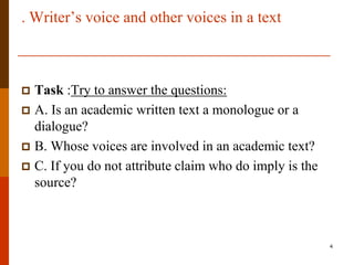 . Writer‟s voice and other voices in a text



 Task :Try to answer the questions:
 A. Is an academic written text a monologue or a
  dialogue?
 B. Whose voices are involved in an academic text?
 C. If you do not attribute claim who do imply is the
  source?



                                                         4
 