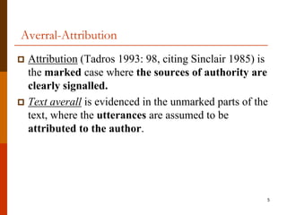 Averral-Attribution
 Attribution (Tadros 1993: 98, citing Sinclair 1985) is
  the marked case where the sources of authority are
  clearly signalled.
 Text averall is evidenced in the unmarked parts of the
  text, where the utterances are assumed to be
  attributed to the author.




                                                       5
 