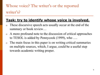 Whose voice? The writer’s or the reported
writer’s?
Task: try to identify whose voice is involved.
o These discursive speech acts usually occur at the end of the
  summary or book review…
o A more profound note to the discussion of critical approaches
  to TESOL is added by Pennycook (1999), who ….
o The main focus in this paper is on writing critical summaries
  on multiple sources, which, I argue, could be a useful step
  towards academic writing proper.




                                                                  6
 