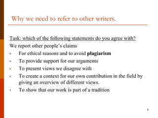Why we need to refer to other writers.

Task: which of the following statements do you agree with?
We report other people‟s claims
•   For ethical reasons and to avoid plagiarism
•   To provide support for our arguments
•   To present views we disagree with
•   To create a context for our own contribution in the field by
    giving an overview of different views.
•   To show that our work is part of a tradition


                                                                   8
 