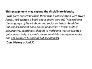 This engagement may expand the disciplinary identity
I was quite excited because there was a conversation with Owen
Jones…he’s written a book about chavs. He said, “Aspiration is
the language of New Labour and social exclusion. Read Don
Robinson’s brilliant book on the underclass”. It was quite a
provocative, controversial point to make and was re-tweeted
quite extensively. It’s made me more visible among academics
and not so much historians but sociologists.
(Don, History at Uni A)
 