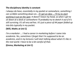 The disciplinary identity is constant
I always do have, essentially in my pocket or somewhere, something I
can scribble something down on… if I get an idea … I’ll try to start
working it out on the spot. It doesn’t leave my head, so when I get to
sit down at a desk or somewhere I’ll probably try to sketch it out if it’s
still surviving. It’s all very ad hoc. It’s just a piece of A4 paper folded up
into bits typically in my pocket.
(Will, Maths at Uni C)
I'm a marketer ... I had a career in marketing before I came into
academia. Yes, sometimes I forget that I'm supposed to be an
academic, and in my lectures I will start talking about what it’s like in
the real world. I have to be a bit careful of that.
(Emma, Marketing at Uni C)
 