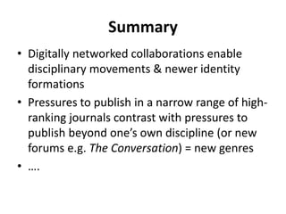 Summary
• Digitally networked collaborations enable
disciplinary movements & newer identity
formations
• Pressures to publish in a narrow range of high-
ranking journals contrast with pressures to
publish beyond one’s own discipline (or new
forums e.g. The Conversation) = new genres
• ….
 