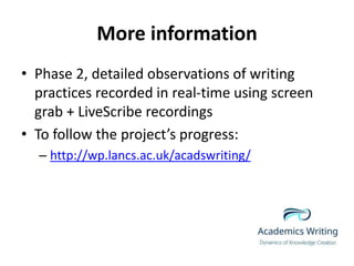 More information
• Phase 2, detailed observations of writing
practices recorded in real-time using screen
grab + LiveScribe recordings
• To follow the project’s progress:
– http://wp.lancs.ac.uk/acadswriting/
 