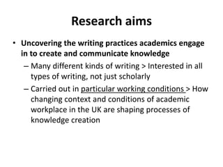 Research aims
• Uncovering the writing practices academics engage
in to create and communicate knowledge
– Many different kinds of writing > Interested in all
types of writing, not just scholarly
– Carried out in particular working conditions > How
changing context and conditions of academic
workplace in the UK are shaping processes of
knowledge creation
 