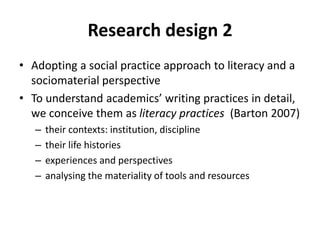 Research design 2
• Adopting a social practice approach to literacy and a
sociomaterial perspective
• To understand academics’ writing practices in detail,
we conceive them as literacy practices (Barton 2007)
– their contexts: institution, discipline
– their life histories
– experiences and perspectives
– analysing the materiality of tools and resources
 