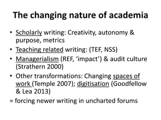 The changing nature of academia
• Scholarly writing: Creativity, autonomy &
purpose, metrics
• Teaching related writing: (TEF, NSS)
• Managerialism (REF, ‘impact’) & audit culture
(Strathern 2000)
• Other transformations: Changing spaces of
work (Temple 2007); digitisation (Goodfellow
& Lea 2013)
= forcing newer writing in uncharted forums
 