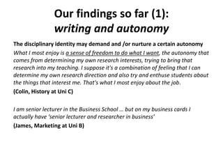 Our findings so far (1):
writing and autonomy
The disciplinary identity may demand and /or nurture a certain autonomy
What I most enjoy is a sense of freedom to do what I want, the autonomy that
comes from determining my own research interests, trying to bring that
research into my teaching. I suppose it's a combination of feeling that I can
determine my own research direction and also try and enthuse students about
the things that interest me. That's what I most enjoy about the job.
(Colin, History at Uni C)
I am senior lecturer in the Business School … but on my business cards I
actually have ‘senior lecturer and researcher in business’
(James, Marketing at Uni B)
 