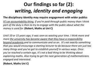 Our findings so far (2):
writing, identity and engaging
The disciplinary identity may require engagement with wider publics
It’s an accountability thing, if you’re paid through public money than I think
part of the duty is then to try to engage with the public about what the
money is used for. (Robert, Maths at Uni C)
Until 10 or 15 years ago, it was seen as wasting your time. I think more and
more the university has become aware that they have a responsibility
beyond academia and to communicate and so on. It's not exactly something
that you would encourage a starting lecturer to do because there are just too
many things and you've got to establish yourself in various ways. Once
you've reached a certain age, it's not a bad thing to be thinking about
explaining maths. Also trying to get the next generation of mathematicians
engaged and interested.
(Robert, Maths Uni C)
 
