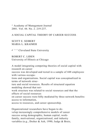 ^ Acadumy of Management Journal
2001. Vol. 44. No. 2. 219-237.
A SOCIAL CAPITAL THEORY OF CAREER SUCCESS
SCOTT E. SEIBERT
MARIA L. KRAIMER
•̂ ' ' ' Cleveland State University
ROBERT C. LIDEN
University of Illinois at Chicago
A model integrating competing theories of social capital with
research on career
success was developed and tested in a sample of 448 employees
with various occupa-
tions and organizations. Social capital was conceptualized in
terms of network struc-
ture and social resources. Results of structural equation
modeling showed that net-
work structure was related to social resources and that the
effects of social resources
on career success were hilly mediated by three network benelits:
access to information,
access to resources, and career sponsorship.
Organizational researchers have begun to de-
velop increasingly comprehensive models of career
success using demographic, human capital, work-
family, motivational, organizational, and industry
variables (e.g., Dreher & Ash, 1990; Judge & Bretz,
 