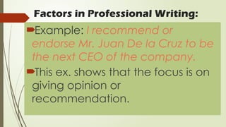 Factors in Professional Writing:
Example: I recommend or
endorse Mr. Juan De la Cruz to be
the next CEO of the company.
This ex. shows that the focus is on
giving opinion or
recommendation.
 