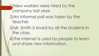 1)New workers were hired by the
company last year.
2)An informal poll was taken by the
teacher.
3)Mr. Smith is loved by all the students in
the class.
4)The internet is used by people to learn
and share new information.
 