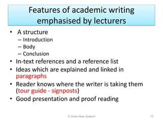 Features of academic writing
emphasised by lecturers
• A structure
– Introduction
– Body
– Conclusion
• In-text references and a reference list
• Ideas which are explained and linked in
paragraphs
• Reader knows where the writer is taking them
(tour guide - signposts)
• Good presentation and proof reading
© Unitec New Zealand 10
 