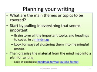 Planning your writing
• What are the main themes or topics to be
covered?
• Start by pulling in everything that seems
important
– Brainstorm all the important topics and headings
to cover, in a mindmap
– Look for ways of clustering them into meaningful
groups
• Then organise the material from the mind map into a
plan for writing
– Look at examples: mindmap format; outline format
© Unitec New Zealand 13
 