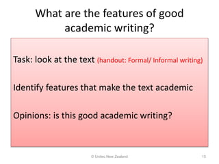 What are the features of good
academic writing?
Task: look at the text (handout: Formal/ Informal writing)
Identify features that make the text academic
Opinions: is this good academic writing?
© Unitec New Zealand 15
 