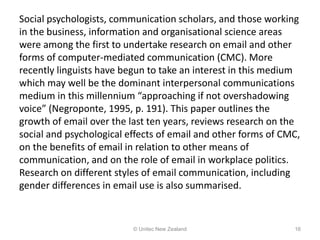 Social psychologists, communication scholars, and those working
in the business, information and organisational science areas
were among the first to undertake research on email and other
forms of computer-mediated communication (CMC). More
recently linguists have begun to take an interest in this medium
which may well be the dominant interpersonal communications
medium in this millennium “approaching if not overshadowing
voice” (Negroponte, 1995, p. 191). This paper outlines the
growth of email over the last ten years, reviews research on the
social and psychological effects of email and other forms of CMC,
on the benefits of email in relation to other means of
communication, and on the role of email in workplace politics.
Research on different styles of email communication, including
gender differences in email use is also summarised.
© Unitec New Zealand 16
 