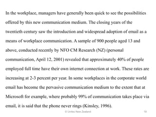 In the workplace, managers have generally been quick to see the possibilities
offered by this new communication medium. The closing years of the
twentieth century saw the introduction and widespread adoption of email as a
means of workplace communication. A sample of 900 people aged 13 and
above, conducted recently by NFO CM Research (NZ) (personal
communication, April 12, 2001) revealed that approximately 40% of people
employed full time have their own internet connection at work. These rates are
increasing at 2-3 percent per year. In some workplaces in the corporate world
email has become the pervasive communication medium to the extent that at
Microsoft for example, where probably 99% of communication takes place via
email, it is said that the phone never rings (Kinsley, 1996).
© Unitec New Zealand 18
 