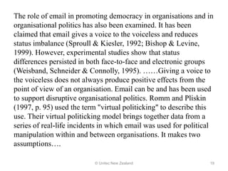 The role of email in promoting democracy in organisations and in
organisational politics has also been examined. It has been
claimed that email gives a voice to the voiceless and reduces
status imbalance (Sproull & Kiesler, 1992; Bishop & Levine,
1999). However, experimental studies show that status
differences persisted in both face-to-face and electronic groups
(Weisband, Schneider & Connolly, 1995). ……Giving a voice to
the voiceless does not always produce positive effects from the
point of view of an organisation. Email can be and has been used
to support disruptive organisational politics. Romm and Pliskin
(1997, p. 95) used the term "virtual politicking" to describe this
use. Their virtual politicking model brings together data from a
series of real-life incidents in which email was used for political
manipulation within and between organisations. It makes two
assumptions….
© Unitec New Zealand 19
 