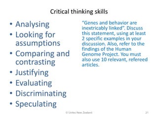 Critical thinking skills
• Analysing
• Looking for
assumptions
• Comparing and
contrasting
• Justifying
• Evaluating
• Discriminating
• Speculating
“Genes and behavior are
inextricably linked”. Discuss
this statement, using at least
2 specific examples in your
discussion. Also, refer to the
findings of the Human
Genome Project. You must
also use 10 relevant, refereed
articles.
© Unitec New Zealand 21
 