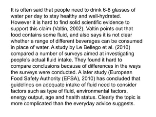 It is often said that people need to drink 6-8 glasses of
water per day to stay healthy and well-hydrated.
However it is hard to find solid scientific evidence to
support this claim (Valtin, 2002). Valtin points out that
food contains some fluid, and also says it is not clear
whether a range of different beverages can be consumed
in place of water. A study by Le Bellego et al. (2010)
compared a number of surveys aimed at investigating
people’s actual fluid intake. They found it hard to
compare conclusions because of differences in the ways
the surveys were conducted. A later study (European
Food Safety Authority (EFSA), 2010) has concluded that
guidelines on adequate intake of fluid need to consider
factors such as type of fluid, environmental factors,
energy output, age and health status. Clearly the topic is
more complicated than the everyday advice suggests.
 