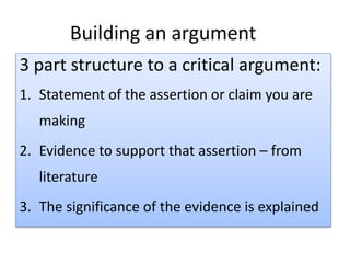 Building an argument
3 part structure to a critical argument:
1. Statement of the assertion or claim you are
making
2. Evidence to support that assertion – from
literature
3. The significance of the evidence is explained
 