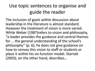 Use topic sentences to organise and
guide the reader
The inclusion of goals within discussion about
leadership in the literature is almost standard.
However the treatment of vision is more varied.
While Weber (1987)refers to vision and philosophy,
“a leader provides the guidance and central themes
for … the general understanding of the school’s
philosophy” (p. 6), he does not give guidance on
how to convey this vision to staff or students or
place it within his six function model. Starratt
(2003), on the other hand, describes…
 