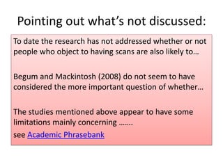 Pointing out what’s not discussed:
To date the research has not addressed whether or not
people who object to having scans are also likely to…
Begum and Mackintosh (2008) do not seem to have
considered the more important question of whether…
The studies mentioned above appear to have some
limitations mainly concerning …….
see Academic Phrasebank
 