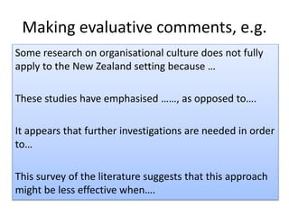 Making evaluative comments, e.g.
Some research on organisational culture does not fully
apply to the New Zealand setting because …
These studies have emphasised ……, as opposed to….
It appears that further investigations are needed in order
to…
This survey of the literature suggests that this approach
might be less effective when….
 
