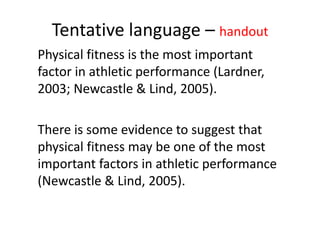 Tentative language – handout
Physical fitness is the most important
factor in athletic performance (Lardner,
2003; Newcastle & Lind, 2005).
There is some evidence to suggest that
physical fitness may be one of the most
important factors in athletic performance
(Newcastle & Lind, 2005).
 