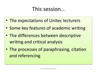 This session…
• The expectations of Unitec lecturers
• Some key features of academic writing
• The differences between descriptive
writing and critical analysis
• The processes of paraphrasing, citation
and referencing
© Unitec New Zealand 3
 