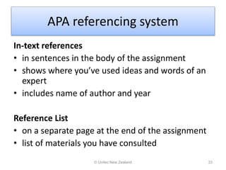 APA referencing system
In-text references
• in sentences in the body of the assignment
• shows where you’ve used ideas and words of an
expert
• includes name of author and year
Reference List
• on a separate page at the end of the assignment
• list of materials you have consulted
© Unitec New Zealand 33
 