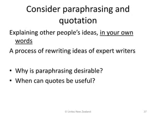 Consider paraphrasing and
quotation
Explaining other people’s ideas, in your own
words
A process of rewriting ideas of expert writers
• Why is paraphrasing desirable?
• When can quotes be useful?
© Unitec New Zealand 37
 