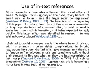 Use of in-text references
Other researchers have also addressed the social effects of
email. "Managers focussing only on the productivity benefits of
email may fail to anticipate the larger social consequences"
(Weisband & Reinig, 1995, p. 43). The headlines at the beginning
of this paper illustrate at least two of these, namely, unwanted
or inappropriate forms of communication, as well as worker
stress from too much information, and being expected to reply
quickly. This latter effect was identified in research into one
Wellington workplace (Waldvogel, 1999).…..
…Related to social consequences is the whole issue of privacy,
with its attendant human rights complications. In Britain,
regulations have been drafted which give management the right
to "snoop on" employee's emails and telephone calls without
their consent to find out whether they are business-related or
just gossip (Taranaki Daily News, 2000). A TVNZ Paul Holmes
programme (October 12, 2000) suggests that this is becoming a
major issue in New Zealand workplaces too.
© Unitec New Zealand 38
 