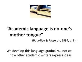 “Academic language is no-one’s
mother tongue”
(Bourdieu & Passeron, 1994, p. 8).
We develop this language gradually… notice
how other academic writers express ideas
 