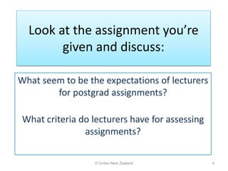 Look at the assignment you’re
given and discuss:
© Unitec New Zealand 4
What seem to be the expectations of lecturers
for postgrad assignments?
What criteria do lecturers have for assessing
assignments?
 