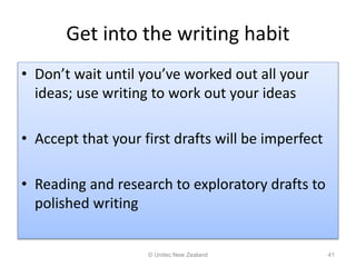 Get into the writing habit
• Don’t wait until you’ve worked out all your
ideas; use writing to work out your ideas
• Accept that your first drafts will be imperfect
• Reading and research to exploratory drafts to
polished writing
© Unitec New Zealand 41
 