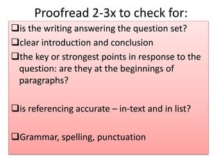 Proofread 2-3x to check for:
is the writing answering the question set?
clear introduction and conclusion
the key or strongest points in response to the
question: are they at the beginnings of
paragraphs?
is referencing accurate – in-text and in list?
Grammar, spelling, punctuation
 