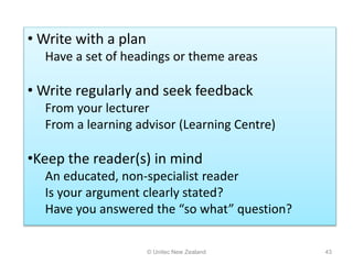 © Unitec New Zealand 43
• Write with a plan
Have a set of headings or theme areas
• Write regularly and seek feedback
From your lecturer
From a learning advisor (Learning Centre)
•Keep the reader(s) in mind
An educated, non-specialist reader
Is your argument clearly stated?
Have you answered the “so what” question?
 