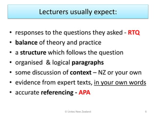 Lecturers usually expect:
• responses to the questions they asked - RTQ
• balance of theory and practice
• a structure which follows the question
• organised & logical paragraphs
• some discussion of context – NZ or your own
• evidence from expert texts, in your own words
• accurate referencing - APA
© Unitec New Zealand 6
 