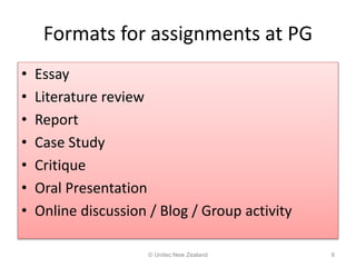 Formats for assignments at PG
• Essay
• Literature review
• Report
• Case Study
• Critique
• Oral Presentation
• Online discussion / Blog / Group activity
© Unitec New Zealand 8
 