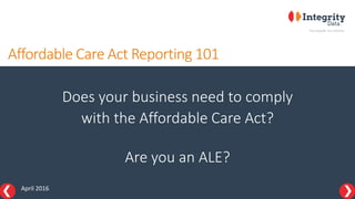Affordable Care Act Reporting 101
Does your business need to comply
with the Affordable Care Act?
Are you an ALE?
April 2016
 