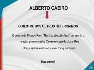 ALBERTO CAEIRO


    O MESTRE DOS OUTROS HETERÓNIMOS

O poema de Ricardo Reis “Mestre, são plácidas” apresenta a
      relação entre o mestre Caeiro e o seu discípulo Reis.

        Ora, o mestre ensina-o a viver tranquilamente.



                        Mas como?
 