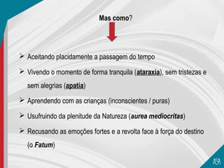 Mas como?




 Aceitando placidamente a passagem do tempo

 Vivendo o momento de forma tranquila (ataraxia), sem tristezas e
  sem alegrias (apatia)
 Aprendendo com as crianças (inconscientes / puras)

 Usufruindo da plenitude da Natureza (aurea mediocritas)

 Recusando as emoções fortes e a revolta face à força do destino
  (o Fatum)
 